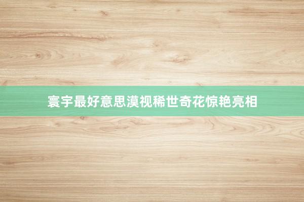 寰宇最好意思漠视稀世奇花惊艳亮相